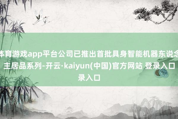 体育游戏app平台公司已推出首批具身智能机器东说念主居品系列-开云·kaiyun(中国)官方网站 登录入口