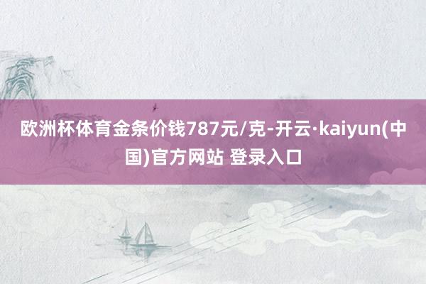 欧洲杯体育金条价钱787元/克-开云·kaiyun(中国)官方网站 登录入口