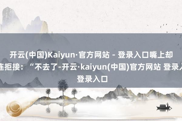 开云(中国)Kaiyun·官方网站 - 登录入口嘴上却连连拒接:“不去了-开云·kaiyun(中国)官方网站 登录入口