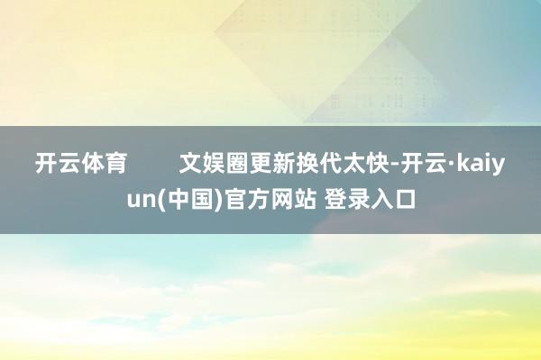 开云体育        文娱圈更新换代太快-开云·kaiyun(中国)官方网站 登录入口