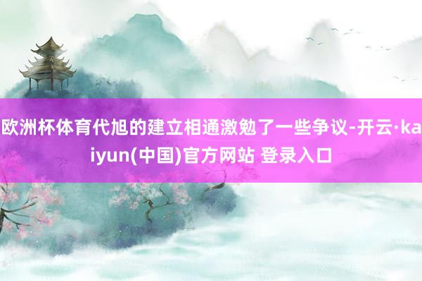 欧洲杯体育代旭的建立相通激勉了一些争议-开云·kaiyun(中国)官方网站 登录入口