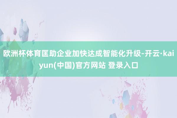 欧洲杯体育匡助企业加快达成智能化升级-开云·kaiyun(中国)官方网站 登录入口