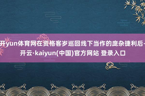 开yun体育网在资格客岁巡回线下当作的庞杂捷利后-开云·kaiyun(中国)官方网站 登录入口