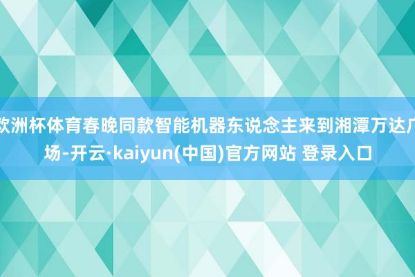 欧洲杯体育春晚同款智能机器东说念主来到湘潭万达广场-开云·kaiyun(中国)官方网站 登录入口