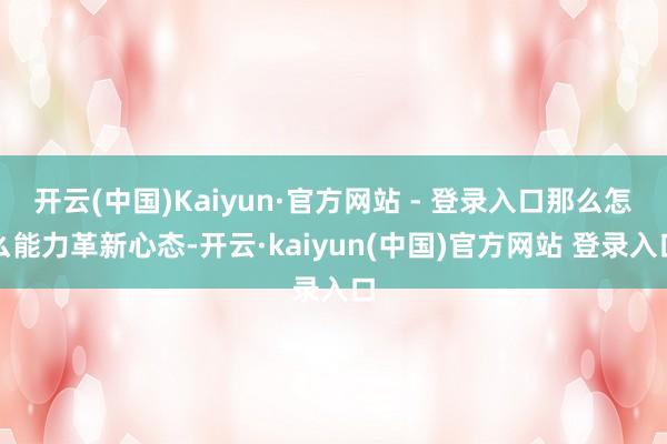 开云(中国)Kaiyun·官方网站 - 登录入口那么怎么能力革新心态-开云·kaiyun(中国)官方网站 登录入口