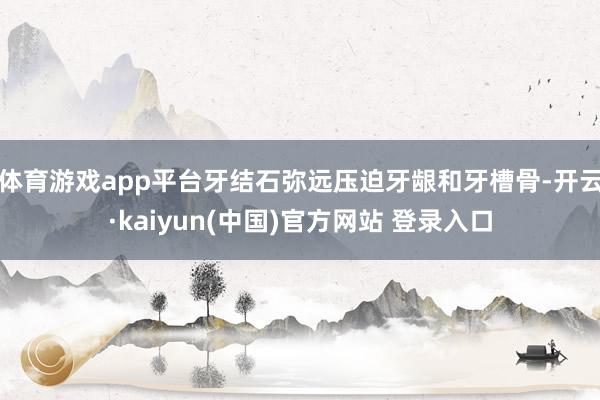 体育游戏app平台牙结石弥远压迫牙龈和牙槽骨-开云·kaiyun(中国)官方网站 登录入口