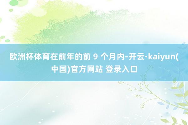 欧洲杯体育在前年的前 9 个月内-开云·kaiyun(中国)官方网站 登录入口