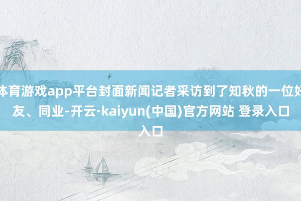 体育游戏app平台封面新闻记者采访到了知秋的一位好友、同业-开云·kaiyun(中国)官方网站 登录入口