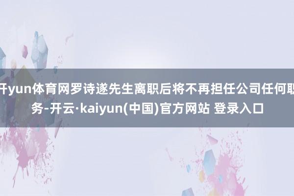 开yun体育网罗诗遂先生离职后将不再担任公司任何职务-开云·kaiyun(中国)官方网站 登录入口
