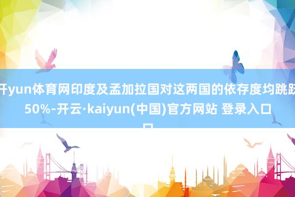 开yun体育网印度及孟加拉国对这两国的依存度均跳跃50%-开云·kaiyun(中国)官方网站 登录入口