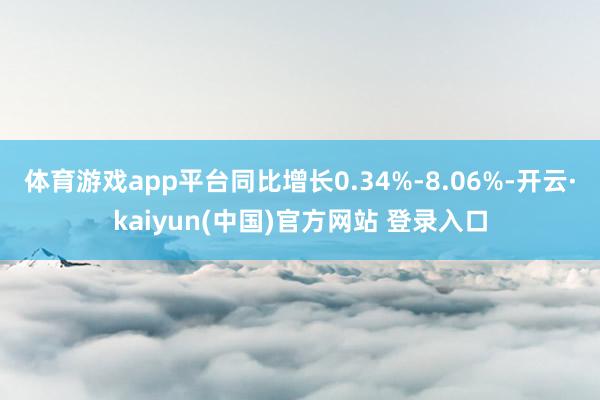 体育游戏app平台同比增长0.34%-8.06%-开云·kaiyun(中国)官方网站 登录入口