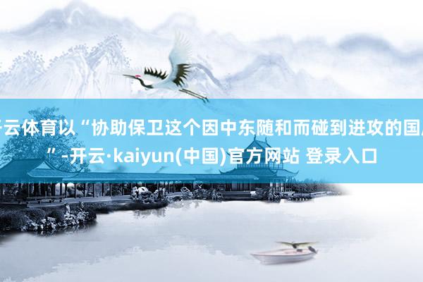 开云体育以“协助保卫这个因中东随和而碰到进攻的国度”-开云·kaiyun(中国)官方网站 登录入口