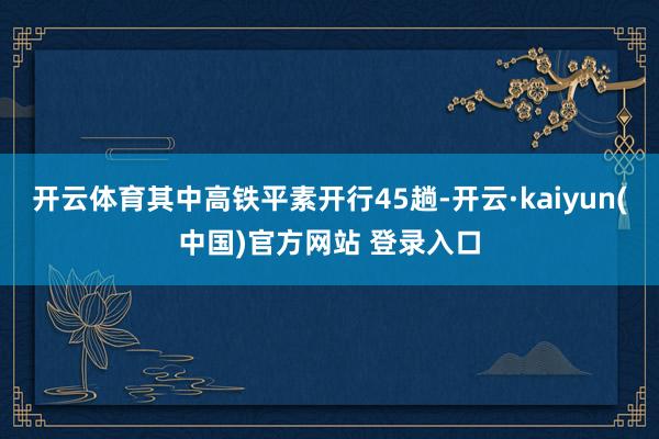 开云体育其中高铁平素开行45趟-开云·kaiyun(中国)官方网站 登录入口