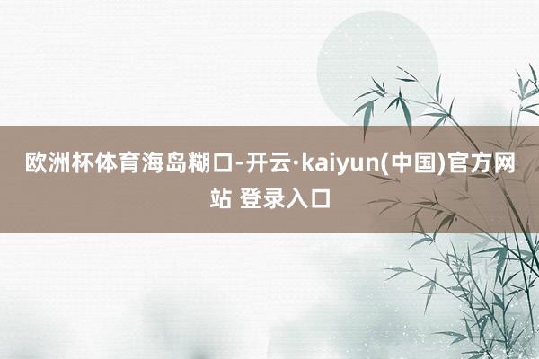 欧洲杯体育海岛糊口-开云·kaiyun(中国)官方网站 登录入口