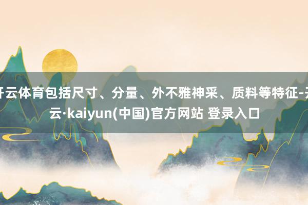 开云体育包括尺寸、分量、外不雅神采、质料等特征-开云·kaiyun(中国)官方网站 登录入口