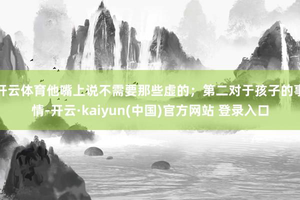 开云体育他嘴上说不需要那些虚的;第二对于孩子的事情-开云·kaiyun(中国)官方网站 登录入口