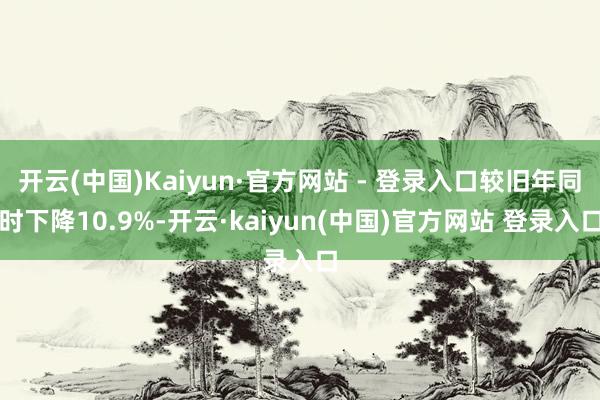 开云(中国)Kaiyun·官方网站 - 登录入口较旧年同时下降10.9%-开云·kaiyun(中国)官方网站 登录入口