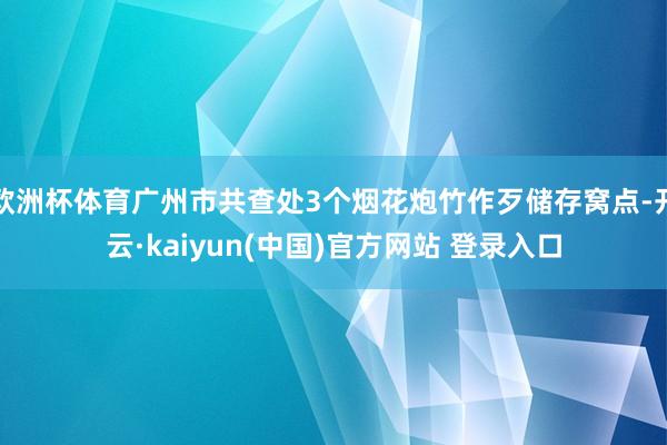 欧洲杯体育广州市共查处3个烟花炮竹作歹储存窝点-开云·kaiyun(中国)官方网站 登录入口