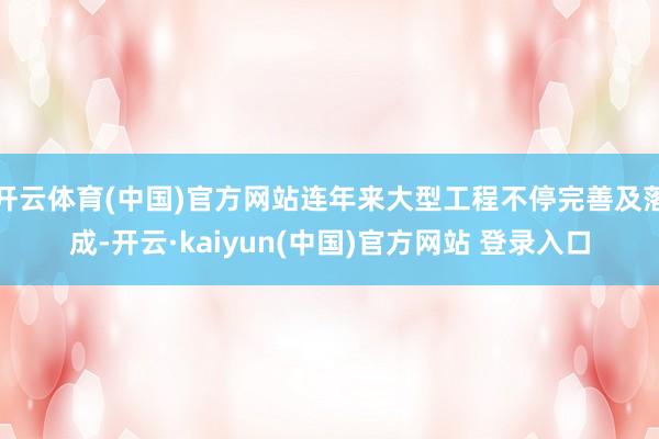开云体育(中国)官方网站连年来大型工程不停完善及落成-开云·kaiyun(中国)官方网站 登录入口