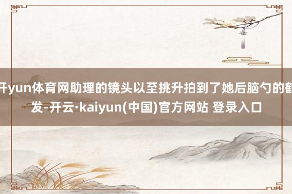 开yun体育网助理的镜头以至挑升拍到了她后脑勺的鹤发-开云·kaiyun(中国)官方网站 登录入口