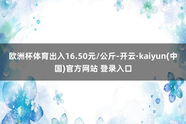 欧洲杯体育出入16.50元/公斤-开云·kaiyun(中国)官方网站 登录入口