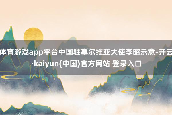 体育游戏app平台中国驻塞尔维亚大使李昭示意-开云·kaiyun(中国)官方网站 登录入口