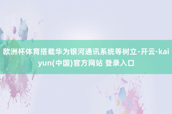 欧洲杯体育搭载华为银河通讯系统等树立-开云·kaiyun(中国)官方网站 登录入口