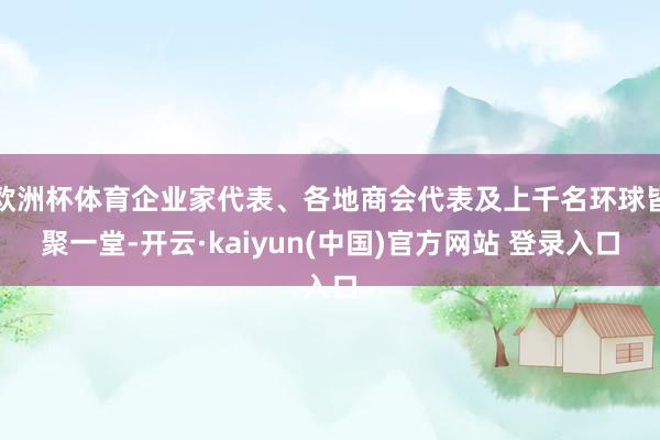 欧洲杯体育企业家代表、各地商会代表及上千名环球皆聚一堂-开云·kaiyun(中国)官方网站 登录入口