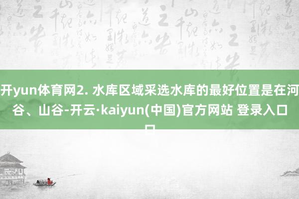 开yun体育网2. 水库区域采选水库的最好位置是在河谷、山谷-开云·kaiyun(中国)官方网站 登录入口