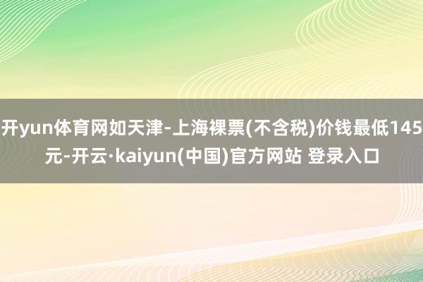开yun体育网如天津-上海裸票(不含税)价钱最低145元-开云·kaiyun(中国)官方网站 登录入口