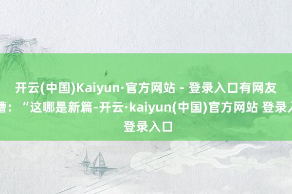 开云(中国)Kaiyun·官方网站 - 登录入口有网友吐槽:“这哪是新篇-开云·kaiyun(中国)官方网站 登录入口