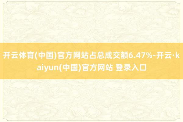 开云体育(中国)官方网站占总成交额6.47%-开云·kaiyun(中国)官方网站 登录入口