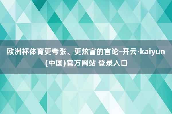 欧洲杯体育更夸张、更炫富的言论-开云·kaiyun(中国)官方网站 登录入口