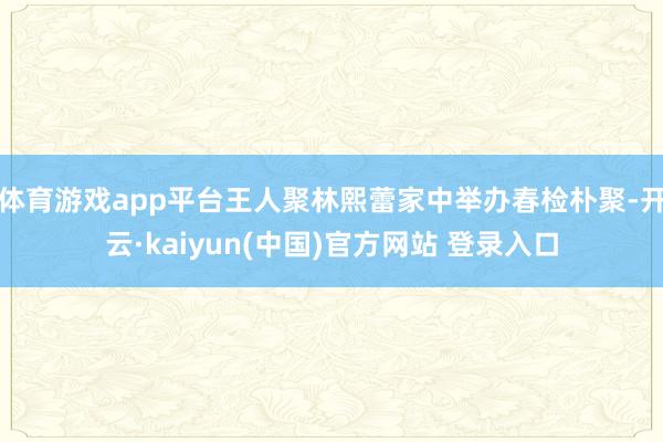 体育游戏app平台王人聚林熙蕾家中举办春检朴聚-开云·kaiyun(中国)官方网站 登录入口