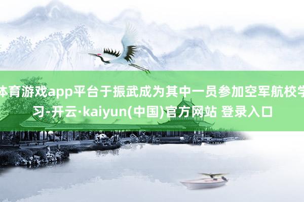体育游戏app平台于振武成为其中一员参加空军航校学习-开云·kaiyun(中国)官方网站 登录入口