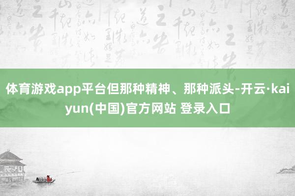体育游戏app平台但那种精神、那种派头-开云·kaiyun(中国)官方网站 登录入口
