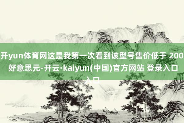 开yun体育网这是我第一次看到该型号售价低于 200 好意思元-开云·kaiyun(中国)官方网站 登录入口