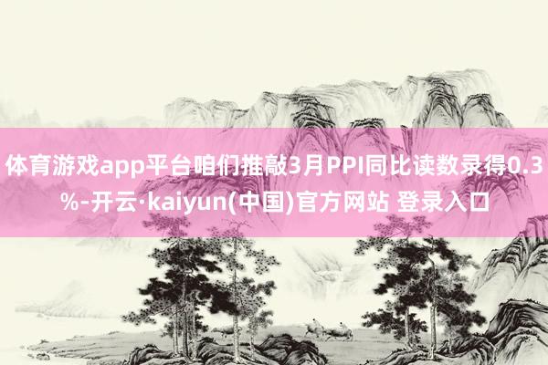 体育游戏app平台咱们推敲3月PPI同比读数录得0.3%-开云·kaiyun(中国)官方网站 登录入口