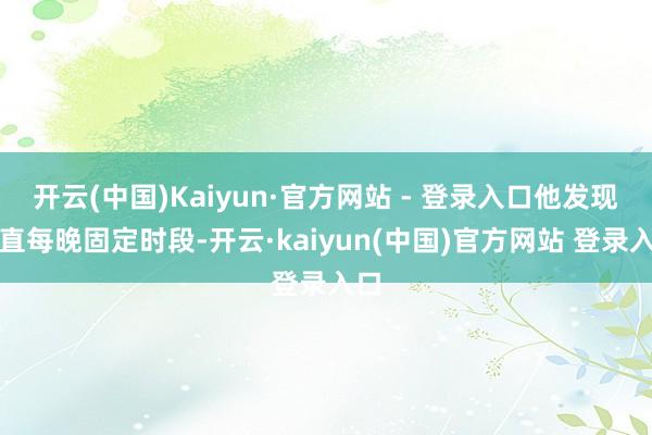 开云(中国)Kaiyun·官方网站 - 登录入口他发现简直每晚固定时段-开云·kaiyun(中国)官方网站 登录入口