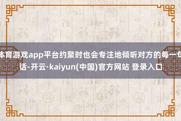 体育游戏app平台约聚时也会专注地倾听对方的每一句话-开云·kaiyun(中国)官方网站 登录入口