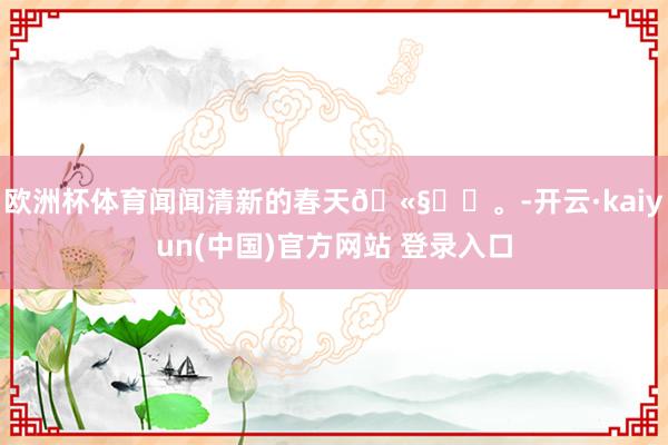 欧洲杯体育闻闻清新的春天🫧ᯓට。-开云·kaiyun(中国)官方网站 登录入口