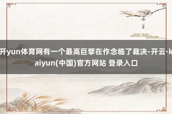 开yun体育网有一个最高巨擘在作念临了裁决-开云·kaiyun(中国)官方网站 登录入口