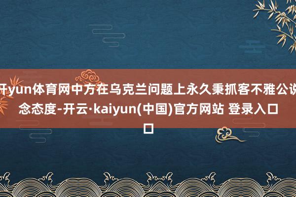 开yun体育网中方在乌克兰问题上永久秉抓客不雅公说念态度-开云·kaiyun(中国)官方网站 登录入口