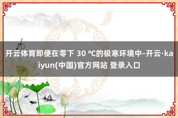开云体育即便在零下 30 ℃的极寒环境中-开云·kaiyun(中国)官方网站 登录入口