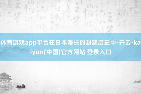 体育游戏app平台在日本漫长的封建历史中-开云·kaiyun(中国)官方网站 登录入口