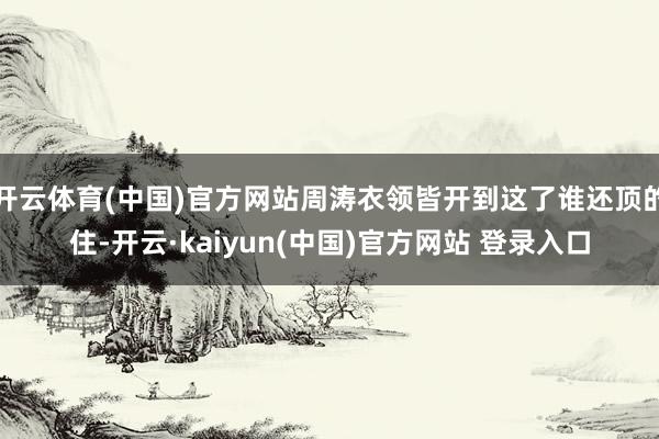 开云体育(中国)官方网站周涛衣领皆开到这了谁还顶的住-开云·kaiyun(中国)官方网站 登录入口