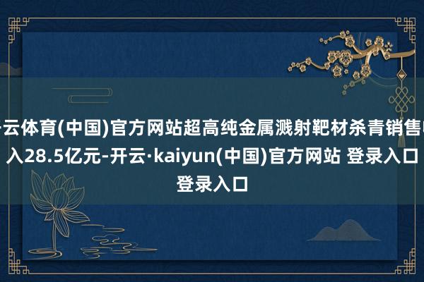开云体育(中国)官方网站超高纯金属溅射靶材杀青销售收入28.5亿元-开云·kaiyun(中国)官方网站 登录入口
