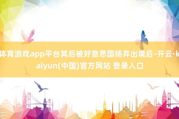 体育游戏app平台其后被好意思国扬弃出境后-开云·kaiyun(中国)官方网站 登录入口